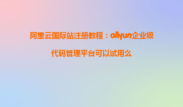 阿里云国际站注册教程：aliyun企业级代码管理平台可以试用么