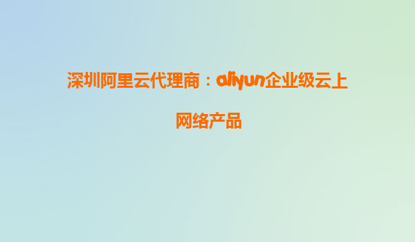 深圳阿里云代理商：aliyun企业级云上网络产品