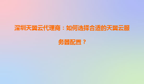 深圳天翼云代理商：如何选择合适的天翼云服务器配置？