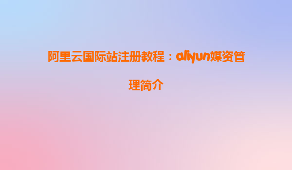 阿里云国际站注册教程：aliyun媒资管理简介