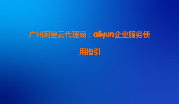 广州阿里云代理商：aliyun企业服务使用指引