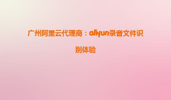 广州阿里云代理商：aliyun录音文件识别体验