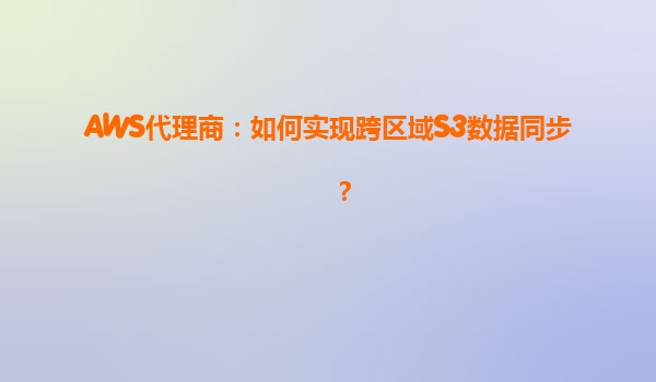 AWS代理商：如何实现跨区域S3数据同步？