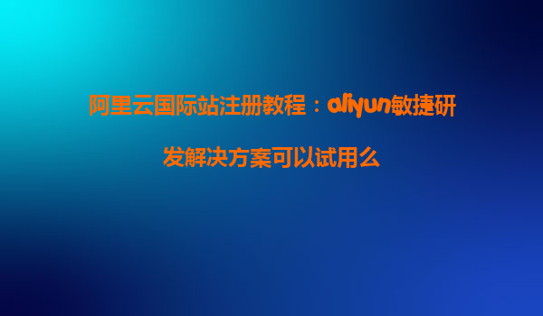 阿里云国际站注册教程：aliyun敏捷研发解决方案可以试用么