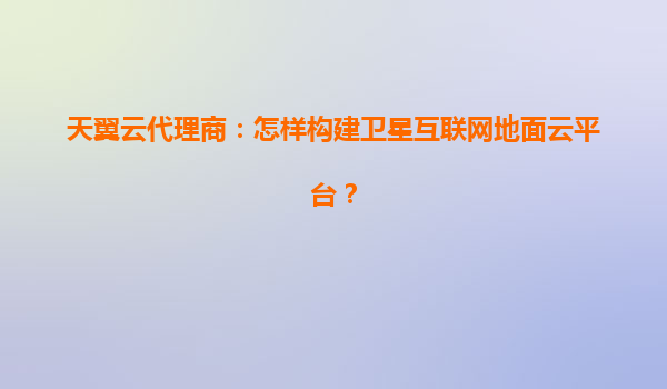 天翼云代理商：怎样构建卫星互联网地面云平台？