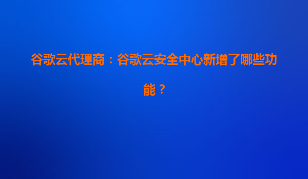 谷歌云代理商：谷歌云安全中心新增了哪些功能？