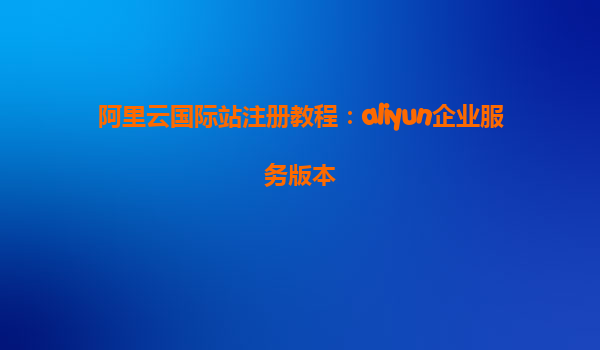 阿里云国际站注册教程：aliyun企业服务版本