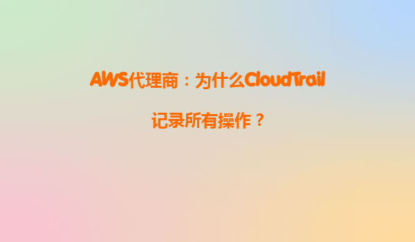 AWS代理商：为什么CloudTrail记录所有操作？