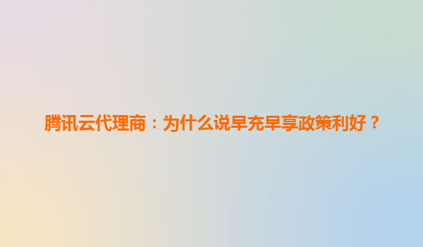 腾讯云代理商：为什么说早充早享政策利好？