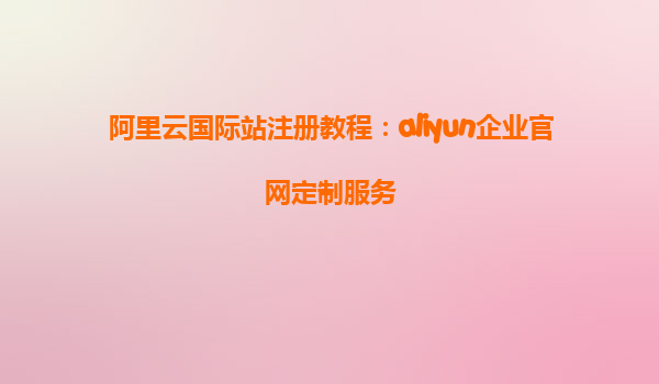 阿里云国际站注册教程：aliyun企业官网定制服务