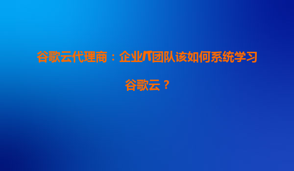 谷歌云代理商：企业IT团队该如何系统学习谷歌云？