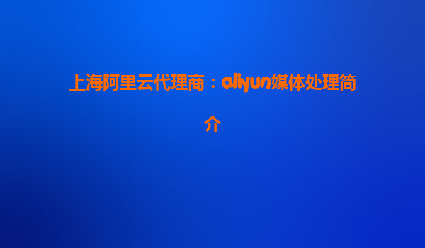 上海阿里云代理商：aliyun媒体处理简介