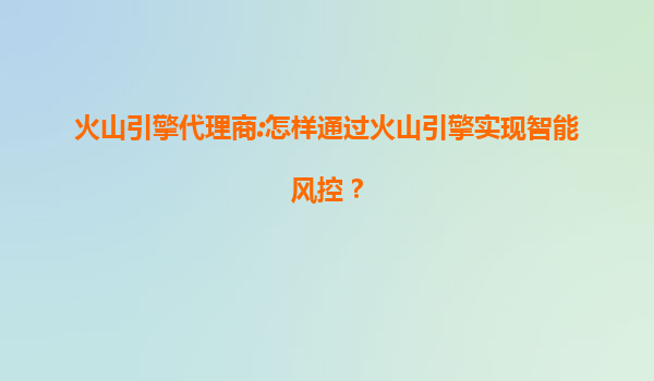 火山引擎代理商:怎样通过火山引擎实现智能风控？