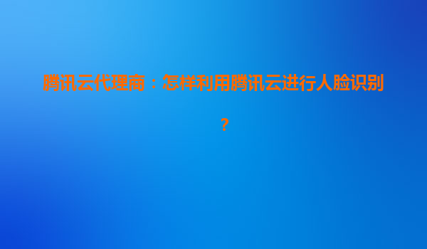 腾讯云代理商：怎样利用腾讯云进行人脸识别？
