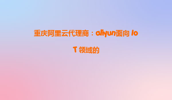 重庆阿里云代理商：aliyun面向 IoT 领域的