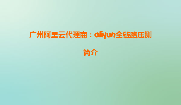 广州阿里云代理商：aliyun全链路压测简介