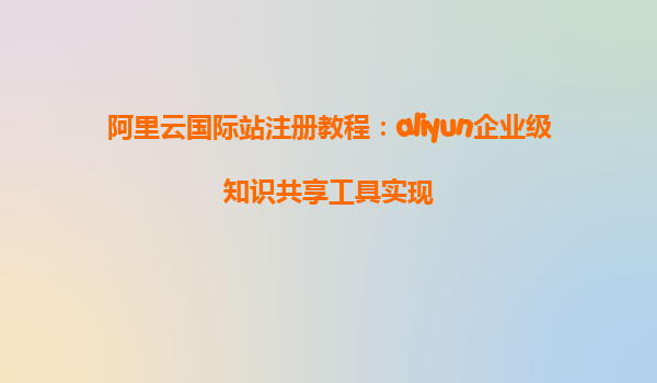 阿里云国际站注册教程：aliyun企业级知识共享工具实现