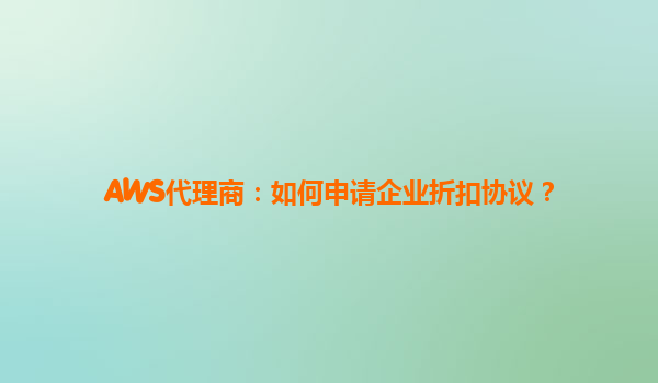 AWS代理商：如何申请企业折扣协议？