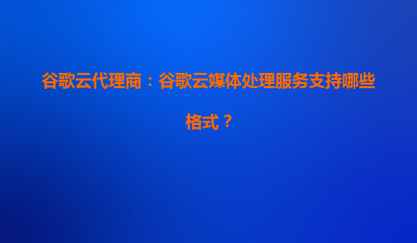 谷歌云代理商：谷歌云媒体处理服务支持哪些格式？