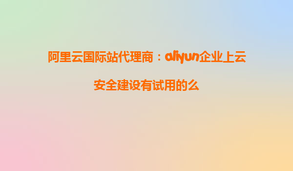 阿里云国际站代理商：aliyun企业上云安全建设有试用的么