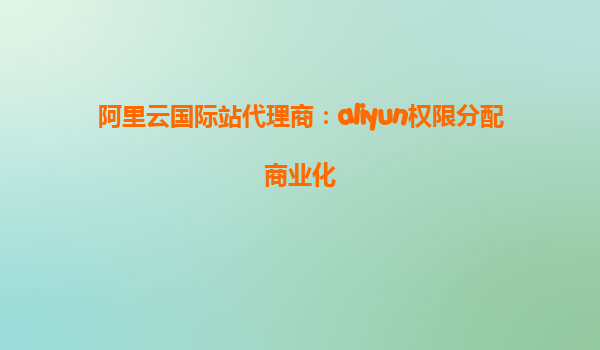阿里云国际站代理商：aliyun权限分配商业化