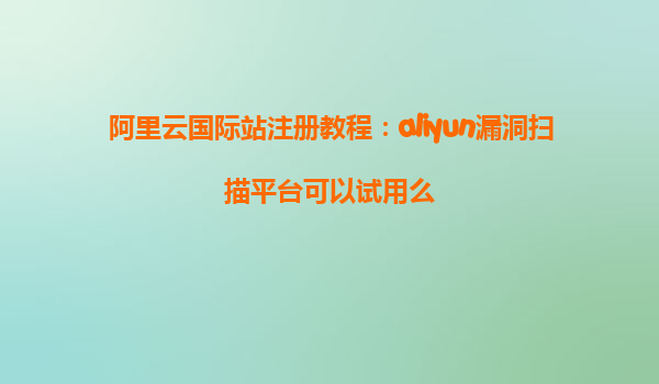 阿里云国际站注册教程：aliyun漏洞扫描平台可以试用么