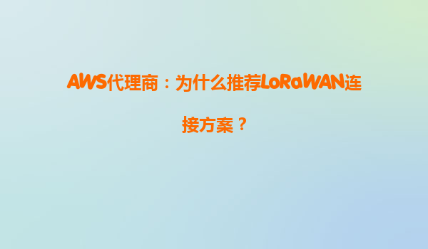 AWS代理商：为什么推荐LoRaWAN连接方案？