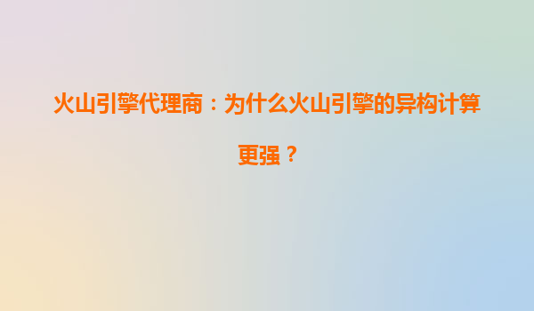 火山引擎代理商：为什么火山引擎的异构计算更强？