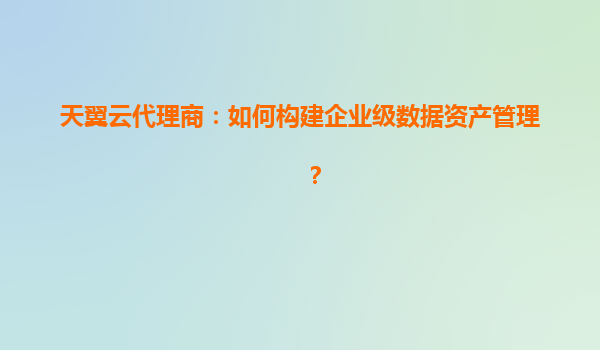天翼云代理商：如何构建企业级数据资产管理？
