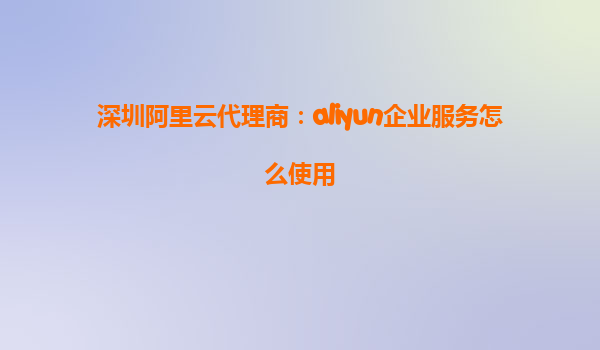 深圳阿里云代理商：aliyun企业服务怎么使用