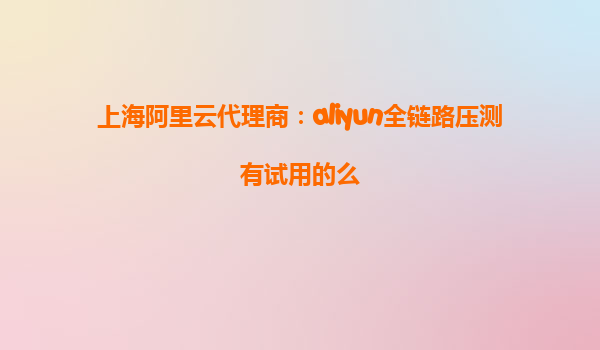 上海阿里云代理商：aliyun全链路压测有试用的么