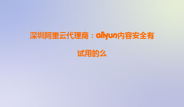 深圳阿里云代理商：aliyun内容安全有试用的么