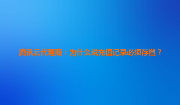 腾讯云代理商：为什么说充值记录必须存档？
