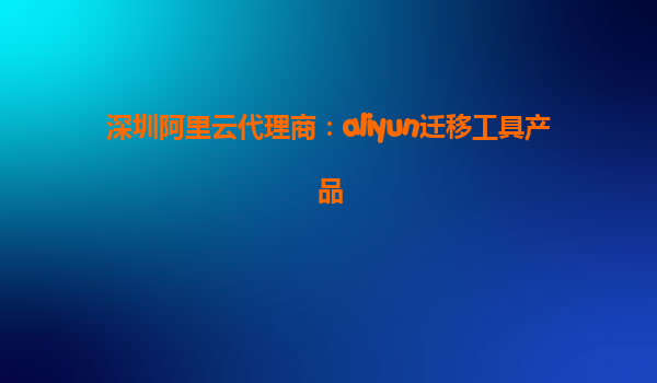 深圳阿里云代理商：aliyun迁移工具产品