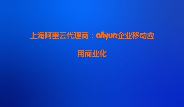 上海阿里云代理商：aliyun企业移动应用商业化