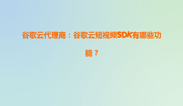 谷歌云代理商：谷歌云短视频SDK有哪些功能？