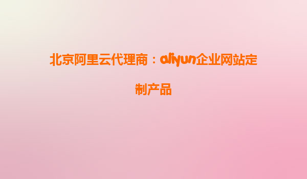 北京阿里云代理商：aliyun企业网站定制产品