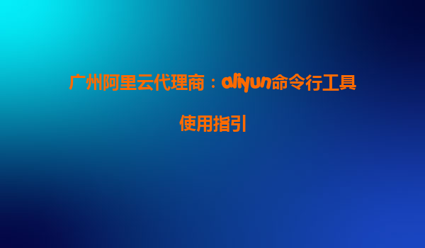 广州阿里云代理商：aliyun命令行工具使用指引