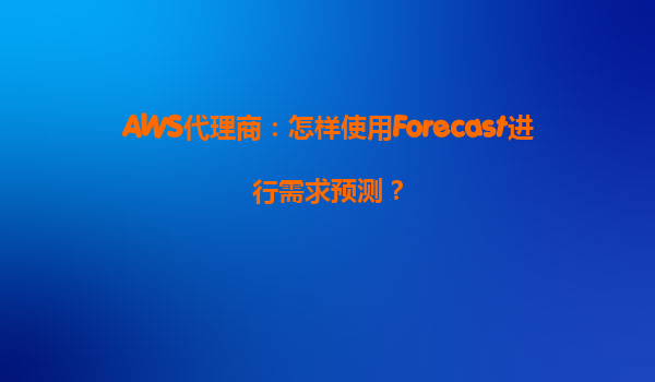 AWS代理商：怎样使用Forecast进行需求预测？