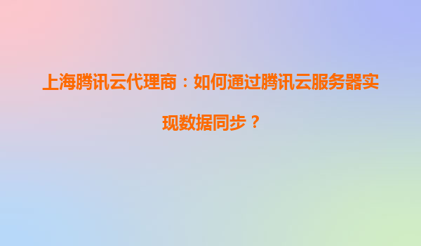 上海腾讯云代理商：如何通过腾讯云服务器实现数据同步？