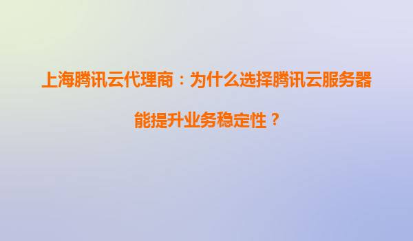 上海腾讯云代理商：为什么选择腾讯云服务器能提升业务稳定性？