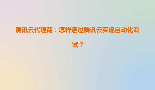 腾讯云代理商：怎样通过腾讯云实现自动化测试？