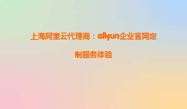 上海阿里云代理商：aliyun企业官网定制服务体验