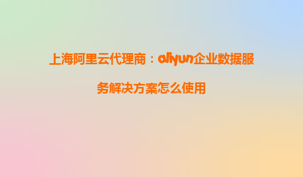 上海阿里云代理商：aliyun企业数据服务解决方案怎么使用
