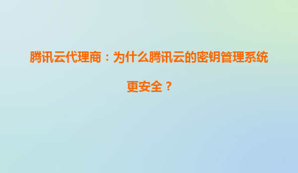 腾讯云代理商：为什么腾讯云的密钥管理系统更安全？