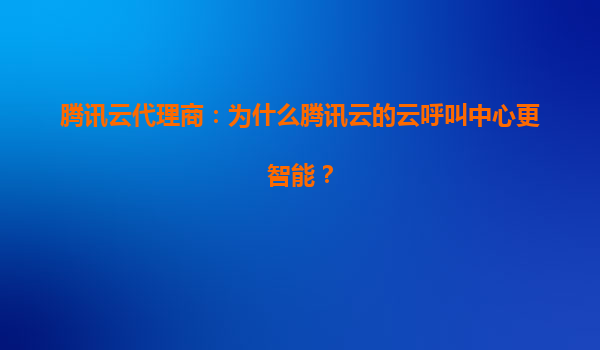 腾讯云代理商：为什么腾讯云的云呼叫中心更智能？