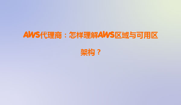 AWS代理商：怎样理解AWS区域与可用区架构？