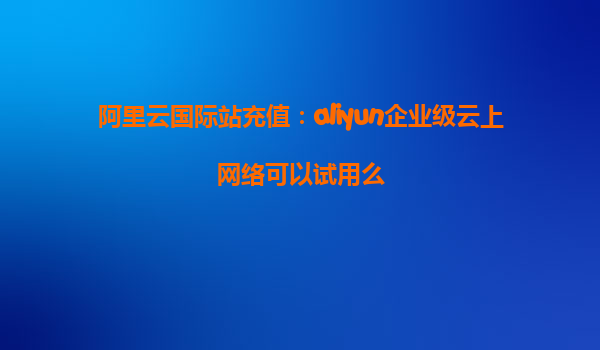 阿里云国际站充值：aliyun企业级云上网络可以试用么