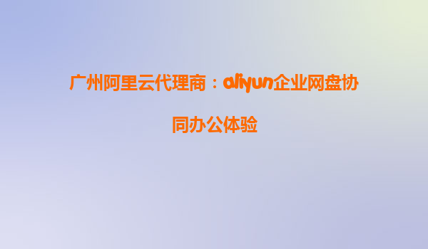 广州阿里云代理商：aliyun企业网盘协同办公体验