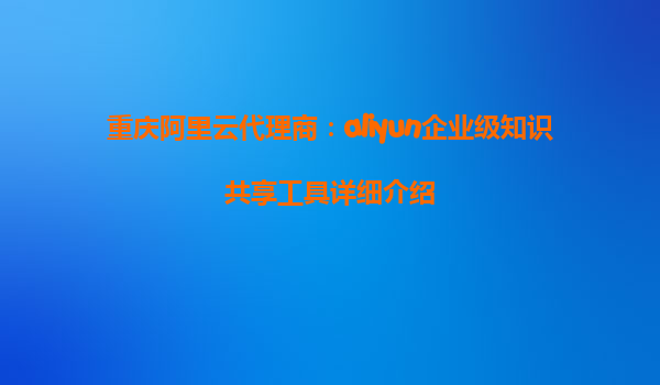 重庆阿里云代理商：aliyun企业级知识共享工具详细介绍